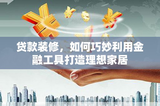 周村贷款装修，如何巧妙利用金融工具打造理想家居