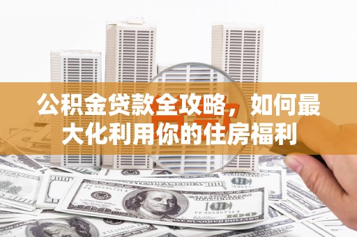 周村公积金贷款全攻略，如何最大化利用你的住房福利