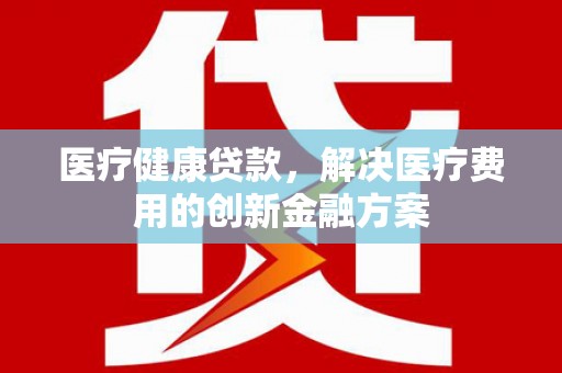 周村医疗健康贷款，解决医疗费用的创新金融方案